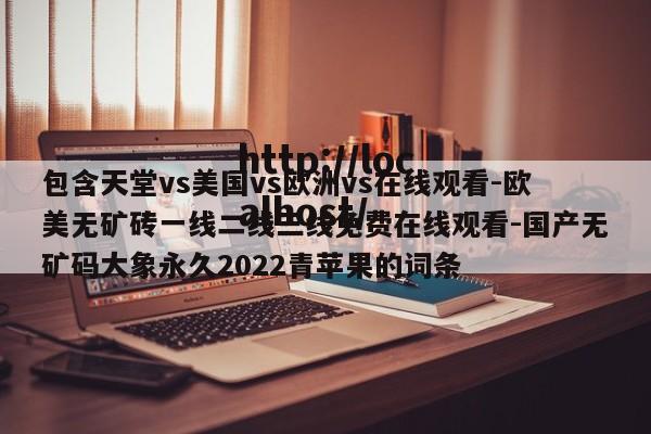 包含天堂vs美国vs欧洲vs在线观看-欧美无矿砖一线二线三线免费在线观看-国产无矿码大象永久2022青苹果的词条